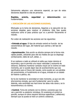 Salvamento adquiere una relevancia especial, ya que de estas
decisiones depende la vida de personas.

Rapidez,    acierto,      seguridad      y    determinación        son
fundamentales.

4. EJECUCIÓN DE LAS ACCIONES ELEGIDAS.

Efectuada ya la toma de decisiones, llegamos a la ejecución de las
acciones elegidas para resolver el problema. Esta fase puede
explicarse como el paso práctico que va a permitir físicamente el
rescate.

Por orden de realización las acciones son las siguientes:

• Entrada al agua. El tipo de entrada variará en función de las
características del lugar, del material que usemos y del tipo de
rescate.

• Aproximación. Esta acción se efectúa siempre de la forma más
rápida posible, utilizando para ello los medios de que se disponga
(embarcación, tabla de surf, aletas…).

Si se realizara a nado se utilizará el estilo que mejor domine el
socorrista y que le permita una mayor velocidad y economía de
esfuerzo. Debemos mantener contacto visual con la víctima en todo
momento, por si sucede algún tipo de acontecimiento que sea
significativo para el futuro del rescate, como puede ser una pérdida
de conocimiento, el hundimiento en el agua, entrada en un estado
de histeria o pánico, etc.

Se ha de mantener la serenidad en todo momento, ya que con ello
ahorraremos energía, que será fundamental para la vuelta.
Además, esta serenidad nos hará tener las ideas más claras y se la
transmitiremos a la víctima.

• Control. Toma de contacto con la víctima y acciones que nos
van a permitir su posterior remolque. En ocasiones el control es
sencillo, aunque en otros requiere técnicas específicas ( zafaduras).
Siempre que se pueda se hará un control a distancia.
 