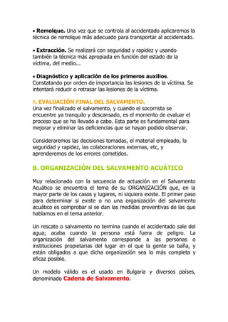 • Remolque. Una vez que se controla al accidentado aplicaremos la
técnica de remolque más adecuado para transportar al accidentado.

• Extracción. Se realizará con seguridad y rapidez y usando
también la técnica más apropiada en función del estado de la
víctima, del medio...

• Diagnóstico y aplicación de los primeros auxilios.
Constatando por orden de importancia las lesiones de la víctima. Se
intentará reducir o retrasar las lesiones de la víctima.

5. EVALUACIÓN FINAL DEL SALVAMENTO.
Una vez finalizado el salvamento, y cuando el socorrista se
encuentre ya tranquilo y descansado, es el momento de evaluar el
proceso que se ha llevado a cabo. Esta parte es fundamental para
mejorar y eliminar las deficiencias que se hayan podido observar.

Consideraremos las decisiones tomadas, el material empleado, la
seguridad y rapidez, las colaboraciones externas, etc, y
aprenderemos de los errores cometidos.

B. ORGANIZACIÓN DEL SALVAMENTO ACUÁTICO

Muy relacionado con la secuencia de actuación en el Salvamento
Acuático se encuentra el tema de su ORGANIZACIÓN que, en la
mayor parte de los casos y lugares, ni siquiera existe. El primer paso
para determinar si existe o no una organización del salvamento
acuático es comprobar si se dan las medidas preventivas de las que
hablamos en el tema anterior.

Un rescate o salvamento no termina cuando el accidentado sale del
agua; acaba cuando la persona está fuera de peligro. La
organización del salvamento corresponde a las personas o
instituciones propietarias del lugar en el que la gente se baña, y
están obligados a que dicha organización sea lo más completa y
eficaz posible.

Un modelo válido es el usado en Bulgaria y diversos países,
denominado Cadena de Salvamento.
 
