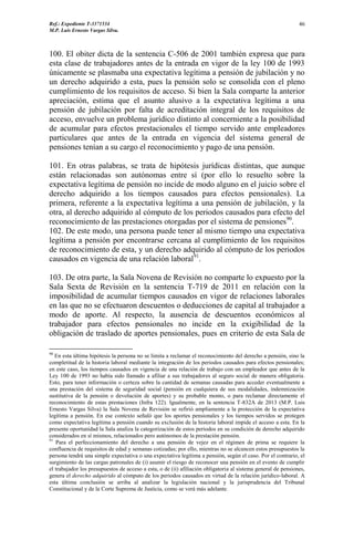Ref.: Expediente T-3371534
M.P. Luis Ernesto Vargas Silva.
46
100. El obiter dicta de la sentencia C-506 de 2001 también expresa que para
esta clase de trabajadores antes de la entrada en vigor de la ley 100 de 1993
únicamente se plasmaba una expectativa legítima a pensión de jubilación y no
un derecho adquirido a esta, pues la pensión solo se consolida con el pleno
cumplimiento de los requisitos de acceso. Si bien la Sala comparte la anterior
apreciación, estima que el asunto alusivo a la expectativa legítima a una
pensión de jubilación por falta de acreditación integral de los requisitos de
acceso, envuelve un problema jurídico distinto al concerniente a la posibilidad
de acumular para efectos prestacionales el tiempo servido ante empleadores
particulares que antes de la entrada en vigencia del sistema general de
pensiones tenían a su cargo el reconocimiento y pago de una pensión.
101. En otras palabras, se trata de hipótesis jurídicas distintas, que aunque
están relacionadas son autónomas entre sí (por ello lo resuelto sobre la
expectativa legítima de pensión no incide de modo alguno en el juicio sobre el
derecho adquirido a los tiempos causados para efectos pensionales). La
primera, referente a la expectativa legítima a una pensión de jubilación, y la
otra, al derecho adquirido al cómputo de los periodos causados para efecto del
reconocimiento de las prestaciones otorgadas por el sistema de pensiones90
.
102. De este modo, una persona puede tener al mismo tiempo una expectativa
legítima a pensión por encontrarse cercana al cumplimiento de los requisitos
de reconocimiento de esta, y un derecho adquirido al cómputo de los periodos
causados en vigencia de una relación laboral91
.
103. De otra parte, la Sala Novena de Revisión no comparte lo expuesto por la
Sala Sexta de Revisión en la sentencia T-719 de 2011 en relación con la
imposibilidad de acumular tiempos causados en vigor de relaciones laborales
en las que no se efectuaron descuentos o deducciones de capital al trabajador a
modo de aporte. Al respecto, la ausencia de descuentos económicos al
trabajador para efectos pensionales no incide en la exigibilidad de la
obligación de traslado de aportes pensionales, pues en criterio de esta Sala de
90
En esta última hipótesis la persona no se limita a reclamar el reconocimiento del derecho a pensión, sino la
completitud de la historia laboral mediante la integración de los periodos causados para efectos pensionales;
en este caso, los tiempos causados en vigencia de una relación de trabajo con un empleador que antes de la
Ley 100 de 1993 no había sido llamado a afiliar a sus trabajadores al seguro social de manera obligatoria.
Esto, para tener información o certeza sobre la cantidad de semanas causadas para acceder eventualmente a
una prestación del sistema de seguridad social (pensión en cualquiera de sus modalidades, indemnización
sustitutiva de la pensión o devolución de aportes) y su probable monto, o para reclamar directamente el
reconocimiento de estas prestaciones (Infra 122). Igualmente, en la sentencia T-832A de 2013 (M.P. Luis
Ernesto Vargas Silva) la Sala Novena de Revisión se refirió ampliamente a la protección de la expectativa
legítima a pensión. En ese contexto señaló que los aportes pensionales y los tiempos servidos se protegen
como expectativa legítima a pensión cuando su exclusión de la historia laboral impide el acceso a esta. En la
presente oportunidad la Sala analiza la categorización de estos periodos en su condición de derecho adquirido
considerados en sí mismos, relacionados pero autónomos de la prestación pensión.
91
Para el perfeccionamiento del derecho a una pensión de vejez en el régimen de prima se requiere la
confluencia de requisitos de edad y semanas cotizadas; por ello, mientras no se alcancen estos presupuestos la
persona tendrá una simple expectativa o una expectativa legítima a pensión, según el caso. Por el contrario, el
surgimiento de las cargas patronales de (i) asumir el riesgo de reconocer una pensión en el evento de cumplir
el trabajador los presupuestos de acceso a esta, o de (ii) afiliación obligatoria al sistema general de pensiones,
genera el derecho adquirido al cómputo de los periodos causados en virtud de la relación jurídico-laboral. A
esta última conclusión se arriba al analizar la legislación nacional y la jurisprudencia del Tribunal
Constitucional y de la Corte Suprema de Justicia, como se verá más adelante.
 