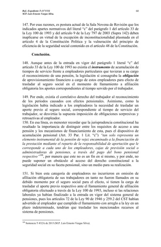 Ref.: Expediente T-3371534
M.P. Luis Ernesto Vargas Silva.
60
147. Por esas razones, es postura actual de la Sala Novena de Revisión que los
indicados apartes normativos del literal “c” del parágrafo 1 del artículo 33 de
la Ley 100 de 1993 y del artículo 9 de la Ley 797 de 2003 (Supra 142) deben
inaplicarse en virtud de la excepción de inconstitucionalidad plasmada en el
artículo 4 de la Constitución Política y la vulneración del principio de
eficiencia de la seguridad social contenido en el artículo 48 de la Constitución.
Conclusión.
148. Aunque antes de la entrada en vigor del parágrafo 1 literal “c” del
artículo 33 de la Ley 100 de 1993 no existía el instrumento de acumulación de
tiempos de servicio frente a empleadores particulares que tuvieran a su cargo
el reconocimiento de una pensión, la legislación sí consagraba la obligación
de aprovisionamiento financiero a cargo de estos empleadores para efecto de
trasladar al seguro social en el momento de llamamiento a afiliación
obligatoria los aportes correspondientes al tiempo servido por el trabajador.
149. Por ende, existía el correlativo derecho del trabajador al reconocimiento
de los periodos causados con efectos pensionales. Asimismo, como la
legislación había indicado a los empleadores la necesidad de trasladar un
aporte previo al seguro social, correspondiente al tiempo de servicio del
trabajador, se desvirtúa la supuesta imposición de obligaciones sorpresivas y
retroactivas al empleador.
150. En esa línea, es menester recordar que la jurisprudencia constitucional ha
resaltado la importancia de distinguir entre los requisitos de acceso a una
pensión y los mecanismos de financiamiento de esta, pues el dispositivo de
acumulación pensional (Art. 33 Par. 1 Lit. “c”) “tan solo representa un
elemento instrumental de la pensión de vejez encaminado a la financiación de
la prestación mediante el reparto de la responsabilidad de aportación que le
corresponde a cada uno de los empleadores, cajas de previsión social o
administradoras de pensiones, a través del pago del bono pensional
respectivo”108
, por manera que este no es un fin en sí mismo, y por ende, no
puede suponer un obstáculo al acceso del derecho constitucional a la
seguridad social en su faceta pensional, sino un medio para su realización.
151. Si bien esta categoría de empleadores no incurrieron en omisión de
afiliación obligatoria de sus trabajadores en tanto no fueron llamados en su
debido momento por el seguro social para el efecto, sí tienen la carga de
trasladar el aporte previo respectivo ante el llamamiento general de afiliación
obligatoria efectuado a través de la Ley 100 de 1993, incluso si las relaciones
laborales ya habían finalizado a la entrada en vigor del sistema general de
pensiones, pues los artículos 72 de la Ley 90 de 1946 y 259.2 del CST habían
advertido al empleador que cumplido el llamamiento con arreglo a la ley en un
plazo indeterminado, tendrían que trasladar los mencionados recursos al
sistema de pensiones.
108
Sentencia T-832A de 2013 (M.P. Luis Ernesto Vargas Silva).
 