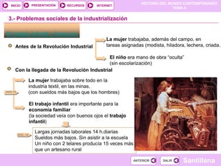 HISTORIA DEL MUNDO CONTEMPORÁNEO
TEMA 4
RECURSOS INTERNET
PRESENTACIÓN
Santillana
INICIO
SALIR
SALIR
ANTERIOR
ANTERIOR
El trabajo infantil y femenino
Antes de la Revolución Industrial
3.- Problemas sociales de la industrialización
La mujer trabajaba, además del campo, en
tareas asignadas (modista, hiladora, lechera, criada..
El niño era mano de obra “oculta”
(sin escolarización)
Con la llegada de la Revolución Industrial
La mujer trabajaba sobre todo en la
industria textil, en las minas,
(con sueldos más bajos que los hombres)
El trabajo infantil era importante para la
economía familiar
(la sociedad veía con buenos ojos el trabajo
infantil)
Largas jornadas laborales 14 h.diarias
Sueldos más bajos. Sin asistir a la escuela
Un niño con 2 telares producía 15 veces más
que un artesano rural
DOC.15
DOC. 14
 