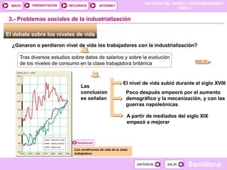 HISTORIA DEL MUNDO CONTEMPORÁNEO
TEMA 4
RECURSOS INTERNET
PRESENTACIÓN
Santillana
INICIO
SALIR
SALIR
ANTERIOR
ANTERIOR
El debate sobre los niveles de vida
¿Ganaron o perdieron nivel de vida los trabajadores con la industrialización?
DOC. 12
3.- Problemas sociales de la industrialización
Tras diversos estudios sobre datos de salarios y sobre la evolución
de los niveles de consumo en la clase trabajadora británica
Las
conclusion
es señalan
El nivel de vida subió durante el siglo XVIII
Poco después empeoró por el aumento
demográfico y la mecanización, y con las
guerras napoleónicas
A partir de mediados del siglo XIX
empezó a mejorar
Las condiciones de vida de la clase
trabajadora
Ampliación
 