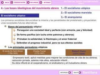 HISTORIA DEL MUNDO CONTEMPORÁNEO
TEMA 4
RECURSOS INTERNET
PRESENTACIÓN
Santillana
INICIO
SALIR
SALIR
ANTERIOR
ANTERIOR
4.- Las bases ideológicas del movimiento obrero 1.- El socialismo utópico
2.- El socialismo marxista
3.- El anarquismo
El socialismo utópico
Los primeros socialistas denunciaban la miseria y las penalidades del proletariado y proyectaban
unas sociedades futuras alternativas
Bases del pensamiento utópico
Perseguían una sociedad ideal y perfecta (con armonía, paz y felicidad)
De forma pacífica (sin lucha entre patronos y obreros)
Primaban la solidaridad, la filantropía y el amor fraternal
Defendían el progreso industrial, pero no sus efectos sociales
Los principales pensadores utópicos
El conde De Saint-Simon
(1760-1825)
Charles Fourier
(1772-1837)
Robert Owen
(1771-1858)
Empresario textil, aplicó medidas para mejorar las condiciones de vida de los obreros;
reducción jornada, salarios más altos, educación infantil…
Su obra influirá en el cooperativismo, el sindicalismo y el mutualismo obrero
 