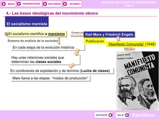 HISTORIA DEL MUNDO CONTEMPORÁNEO
TEMA 4
RECURSOS INTERNET
PRESENTACIÓN
Santillana
INICIO
SALIR
SALIR
ANTERIOR
ANTERIOR
El socialismo marxista
4.- Las bases ideológicas del movimiento obrero
El socialismo científico o marxismo Creado por
Karl Marx y Friedrich Engels
“Manifiesto Comunista” (1848)
Publicaron
Sistema de análisis de la sociedad
En cada etapa de la evolución histórica
Hay unas relaciones sociales que
determinan las clases sociales
En condiciones de explotación y de dominio (Lucha de clases)
DOC. 16
Marx llama a las etapas “modos de producción”
 