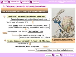 HISTORIA DEL MUNDO CONTEMPORÁNEO
TEMA 4
RECURSOS INTERNET
PRESENTACIÓN
Santillana
INICIO
SALIR
SALIR
ANTERIOR
ANTERIOR
5.- Orígenes y desarrollo del movimiento obrero
Los precedentes: de las friendly societies al ludismo
Las friendly societies o sociedades fraternales
Asociaciones para la protección de los obreros
Dieron lugar a finales del XVIII
A las unions o asociaciones de trabajadores y a los
clubes de reforma política y de tendencia democrática
Prohibidas en 1800 con las Combination Laws
La libertad de asociación de los
sindicatos sucedería entre 1871 y 1875
En esta época de clandestinidad apareció el Ludismo
Consistía en la
Destrucción de las máquinas
Amenazaban el futuro laboral de los trabajadores
DOC. 18
El primer ministro, William Pitt, maltrata a su
pueblo agobiado por los impuestos y las
cargas
DOC. 20
 