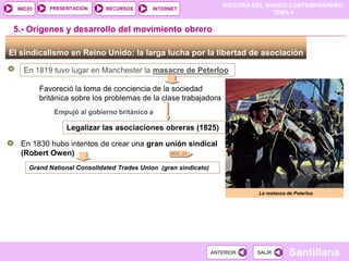 HISTORIA DEL MUNDO CONTEMPORÁNEO
TEMA 4
RECURSOS INTERNET
PRESENTACIÓN
Santillana
INICIO
SALIR
SALIR
ANTERIOR
ANTERIOR
El sindicalismo en Reino Unido: la larga lucha por la libertad de asociación
En 1819 tuvo lugar en Manchester la masacre de Peterloo
Favoreció la toma de conciencia de la sociedad
británica sobre los problemas de la clase trabajadora
Empujó al gobierno británico a
Legalizar las asociaciones obreras (1825)
En 1830 hubo intentos de crear una gran unión sindical
(Robert Owen)
5.- Orígenes y desarrollo del movimiento obrero
Grand National Consolidated Trades Union (gran sindicato)
La matanza de Peterloo
DOC. 21
 