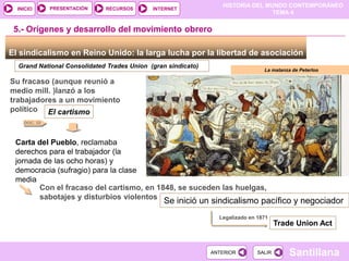 HISTORIA DEL MUNDO CONTEMPORÁNEO
TEMA 4
RECURSOS INTERNET
PRESENTACIÓN
Santillana
INICIO
SALIR
SALIR
ANTERIOR
ANTERIOR
El sindicalismo en Reino Unido: la larga lucha por la libertad de asociación
5.- Orígenes y desarrollo del movimiento obrero
Grand National Consolidated Trades Union (gran sindicato)
Su fracaso (aunque reunió a
medio mill. )lanzó a los
trabajadores a un movimiento
político El cartismo
Carta del Pueblo, reclamaba
derechos para el trabajador (la
jornada de las ocho horas) y
democracia (sufragio) para la clase
media
Con el fracaso del cartismo, en 1848, se suceden las huelgas,
sabotajes y disturbios violentos
Se inició un sindicalismo pacífico y negociador
Legalizado en 1871
Trade Union Act
La matanza de Peterloo
DOC. 22
 