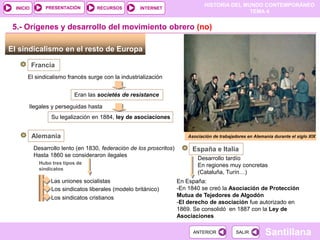 HISTORIA DEL MUNDO CONTEMPORÁNEO
TEMA 4
RECURSOS INTERNET
PRESENTACIÓN
Santillana
INICIO
SALIR
SALIR
ANTERIOR
ANTERIOR
El sindicalismo en el resto de Europa
Francia
El sindicalismo francés surge con la industrialización
5.- Orígenes y desarrollo del movimiento obrero (no)
Eran las societés de resistance
Ilegales y perseguidas hasta
Su legalización en 1884, ley de asociaciones
Alemania
Desarrollo lento (en 1830, federación de los proscritos)
Hasta 1860 se consideraron ilegales
Hubo tres tipos de
sindicatos
Las uniones socialistas
Los sindicatos liberales (modelo británico)
Los sindicatos cristianos
España e Italia
Desarrollo tardío
En regiones muy concretas
(Cataluña, Turín…)
En España:
-En 1840 se creó la Asociación de Protección
Mutua de Tejedores de Algodón
-El derecho de asociación fue autorizado en
1869. Se consolidó en 1887 con la Ley de
Asociaciones
Asociación de trabajadores en Alemania durante el siglo XIX
 