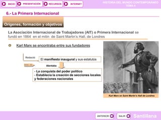 HISTORIA DEL MUNDO CONTEMPORÁNEO
TEMA 4
RECURSOS INTERNET
PRESENTACIÓN
Santillana
INICIO
SALIR
SALIR
ANTERIOR
ANTERIOR
Orígenes, formación y objetivos
6.- La Primera Internacional
La Asociación Internacional de Trabajadores (AIT) o Primera Internacional se
fundó en 1864 en el mitin de Saint Martin’s Hall, de Londres
Karl Marx se encontraba entre sus fundadores
Redactó
El manifiesto inaugural y sus estatutos
Alentaba
- La conquista del poder político
- Establecía la creación de secciones locales
y federaciones nacionales
DOC. 25
Karl Marx en Saint Martin’s Hall de Londres
 