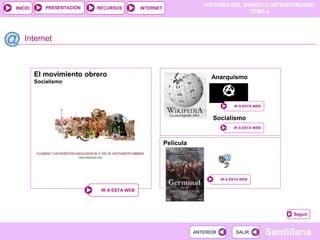 HISTORIA DEL MUNDO CONTEMPORÁNEO
TEMA 4
RECURSOS INTERNET
PRESENTACIÓN
Santillana
INICIO
SALIR
SALIR
ANTERIOR
ANTERIOR
Internet
Seguir
El movimiento obrero
Socialismo
IR A ESTA WEB
IR A ESTA WEB
IR A ESTA WEB
IR A ESTA WEB
Anarquismo
IR A ESTA WEB
IR A ESTA WEB
Socialismo
Película
IR A ESTA WEB
IR A ESTA WEB
 