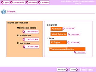 HISTORIA DEL MUNDO CONTEMPORÁNEO
TEMA 4
RECURSOS INTERNET
PRESENTACIÓN
Santillana
INICIO
SALIR
SALIR
ANTERIOR
ANTERIOR
Mapas conceptuales
Movimiento obrero
El socialismo
El marxismo
Internet
IR A ESTA WEB
IR A ESTA WEB
Karl Marx IR A ESTA WEB
IR A ESTA WEB
Biografías
Test de autoevaluación
IR A ESTA WEB
IR A ESTA WEB
IR A ESTA WEB
IR A ESTA WEB
IR A ESTA WEB
IR A ESTA WEB
Mijail Bakunin IR A ESTA WEB
IR A ESTA WEB
Libros
F. Engels IR A ESTA WEB
IR A ESTA WEB
 