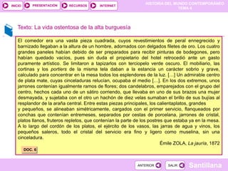 HISTORIA DEL MUNDO CONTEMPORÁNEO
TEMA 4
RECURSOS INTERNET
PRESENTACIÓN
Santillana
INICIO
SALIR
SALIR
ANTERIOR
ANTERIOR
Texto: La vida ostentosa de la alta burguesía
El comedor era una vasta pieza cuadrada, cuyos revestimientos de peral ennegrecido y
barnizado llegaban a la altura de un hombre, adornados con delgados filetes de oro. Los cuatro
grandes paneles habían debido de ser preparados para recibir pinturas de bodegones, pero
habían quedado vacíos, pues sin duda el propietario del hotel retrocedió ante un gasto
puramente artístico. Se limitaron a tapizarlos con terciopelo verde oscuro. El mobiliario, las
cortinas y los portiers de la misma tela daban a la estancia un carácter sobrio y grave,
calculado para concentrar en la mesa todos los esplendores de la luz. […] Un admirable centro
de plata mate, cuyas cinceladuras relucían, ocupaba el medio […]. En los dos extremos, unos
jarrones contenían igualmente ramos de flores; dos candelabros, emparejados con el grupo del
centro, hechos cada uno de un sátiro corriendo, que llevaba en uno de sus brazos una mujer
desmayada, y sujetaba con el otro un hachón de diez velas sumaban el brillo de sus bujías al
resplandor de la araña central. Entre estas piezas principales, los calientaplatos, grandes
y pequeños, se alineaban simétricamente, cargados con el primer servicio, flanqueados por
conchas que contenían entremeses, separados por cestas de porcelana, jarrones de cristal,
platos llanos, fruteros repletos, que contenían la parte de los postres que estaba ya en la mesa.
A lo largo del cordón de los platos, el ejército de los vasos, las jarras de agua y vinos, los
pequeños saleros, todo el cristal del servicio era fino y ligero como muselina, sin una
cinceladura.
Émile ZOLA, La jauría, 1872
DOC. 6
 