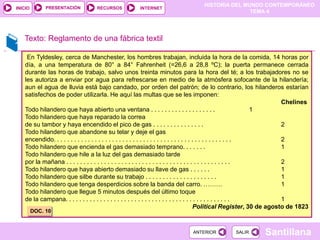 HISTORIA DEL MUNDO CONTEMPORÁNEO
TEMA 4
RECURSOS INTERNET
PRESENTACIÓN
Santillana
INICIO
SALIR
SALIR
ANTERIOR
ANTERIOR
Texto: Reglamento de una fábrica textil
En Tyldesley, cerca de Manchester, los hombres trabajan, incluida la hora de la comida, 14 horas por
día, a una temperatura de 80° a 84° Fahrenheit (=26,6 a 28,8 ºC); la puerta permanece cerrada
durante las horas de trabajo, salvo unos treinta minutos para la hora del té; a los trabajadores no se
les autoriza a enviar por agua para refrescarse en medio de la atmósfera sofocante de la hilandería;
aun el agua de lluvia está bajo candado, por orden del patrón; de lo contrario, los hilanderos estarían
satisfechos de poder utilizarla. He aquí las multas que se les imponen:
Chelines
Todo hilandero que haya abierto una ventana . . . . . . . . . . . . . . . . . . . 1
Todo hilandero que haya reparado la correa
de su tambor y haya encendido el pico de gas . . . . . . . . . . . . . . . 2
Todo hilandero que abandone su telar y deje el gas
encendido. . . . . . . . . . . . . . . . . . . . . . . . . . . . . . . . . . . . . . . . . . . . . . . . . . . . 2
Todo hilandero que encienda el gas demasiado temprano. . . . . . . 1
Todo hilandero que hile a la luz del gas demasiado tarde
por la mañana . . . . . . . . . . . . . . . . . . . . . . . . . . . . . . . . . . . . . . . . . . . . . . . . 2
Todo hilandero que haya abierto demasiado su llave de gas . . . . . . 1
Todo hilandero que silbe durante su trabajo . . . . . . . . . . . . . . . . . . . . . 1
Todo hilandero que tenga desperdicios sobre la banda del carro. ……… 1
Todo hilandero que llegue 5 minutos después del último toque
de la campana. . . . . . . . . . . . . . . . . . . . . . . . . . . . . . . . . . . . . . . . . . . . . . . . 1
Political Register, 30 de agosto de 1823
DOC. 10
 