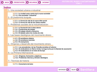 HISTORIA DEL MUNDO CONTEMPORÁNEO
TEMA 4
RECURSOS INTERNET
PRESENTACIÓN
Santillana
INICIO
SALIR
SALIR
ANTERIOR
ANTERIOR
1.- Una sociedad urbana e industrial
1.1.- La ciudad como centro de la nueva sociedad
1.2.- Una sociedad “industrial”
2.- El predominio burgués
2.1.- La forma de vida de la nueva élite social
2.2.- La forma de vida de las clases medias
3.- Problemas sociales de la industrialización
3.1.- La formación de la clase obrera
3.2.- Condiciones de trabajo
3.3.- El trabajo infantil y femenino
3.4.- El debate sobre los niveles de vida
Índice
4.- Las bases ideológicas del movimiento obrero
4.1.- El socialismo utópico
4.2.- El socialismo marxista
4.3.- El anarquismo
5.- Orígenes y desarrollo del movimiento obrero
5.1.- Los precedentes: de las Friendly societies al ludismo
5.2.- El sindicalismo en Reino Unido: la larga lucha por la libertad de asociación
5.3.- El sindicalismo en el resto de Europa
7.- Técnicas de historia
7.1.- Comentario de texto
6.- La Primera Internacional
6.1.- Orígenes, formación y objetivos
6.2.- Problemas internos y división ideológica
 