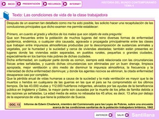 HISTORIA DEL MUNDO CONTEMPORÁNEO
TEMA 4
RECURSOS INTERNET
PRESENTACIÓN
Santillana
INICIO
SALIR
SALIR
ANTERIOR
ANTERIOR
Texto: Las condiciones de vida de la clase trabajadora
Después de un examen tan detallado como me ha sido posible, les solicito hacer una recapitulación de las
conclusiones principales que dicho examen me permite establecer:
Primero, en cuanto al grado y efectos de los males que son objeto de esta pregunta:
Que son frecuentes entre la población de muchos lugares del reino diversas formas de enfermedad
epidémica, endémica, o cualquier otra causada, agravada o propagada principalmente entre las clases
que trabajan entre impurezas atmosféricas producidas por la descomposición de sustancias animales y
vegetales, por la humedad y la suciedad y cerca de viviendas atestadas; también están presentes en
lugares donde las viviendas están separadas, en pueblos rurales, pequeñas o grandes ciudades,
especialmente en los barrios más pobres de dichas ciudades.
Dicha enfermedad, en cualquier parte donde es común, siempre está relacionada con las circunstancias
físicas antes señaladas, y cuando dichas circunstancias son eliminadas por un buen drenaje, limpieza
apropiada, mejor ventilación u otro medio de disminuir la impureza atmosférica, la frecuencia y la
intensidad de dicha enfermedad disminuye; y donde los agentes nocivos se eliminan, la citada enfermedad
desaparece casi por completo.
Que la pérdida anual de vidas humanas a causa de la suciedad y la mala ventilación es mayor que la de
muertos o heridos en cualquiera de las guerras en las que el país se ha comprometido en los últimos
tiempos. De las 43.000 viudas y 112.000 huérfanos indigentes, aliviados por las ayudas de la beneficencia
pública en Inglaterra y Gales, la mayor parte son causadas por la muerte de los jefes de familia debida a
las razones ya señaladas. La edad media de estos no rebasaba los 45 años; es decir, 13 años por debajo
de la esperanza de vida que tiene la población de Suecia.
Informe de Edwin Chadwick, miembro del Comisionado para las Leyes de Pobres, sobre una encuesta
acerca de las condiciones sanitarias de la población trabajadora británica, 1842
DOC. 13
 