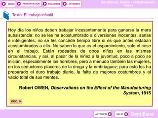 HISTORIA DEL MUNDO CONTEMPORÁNEO
TEMA 4
RECURSOS INTERNET
PRESENTACIÓN
Santillana
INICIO
SALIR
SALIR
ANTERIOR
ANTERIOR
Texto: El trabajo infantil
Hoy día los niños deben trabajar incesantemente para ganarse la mera
subsistencia: no se les ha acostumbrado a diversiones inocentes, sanas
e inteligentes; no se les concede tiempo libre si es que antes estaban
acostumbrados a ello. No saben lo que es el esparcimiento, solo el cese
en el trabajo. Están rodeados de otros niños en las mismas
circunstancias, y así, al pasar de la niñez a la juventud, poco a poco se
inician, especialmente los hombres, pero a menudo también las mujeres,
en los seductores placeres de la droga y la embriaguez; para esto les ha
preparado el duro trabajo diario, la falta de mejores costumbres y el
vacío total de sus mentes.
Robert OWEN, Observations on the Effect of the Manufacturing
System, 1815
DOC. 14
 
