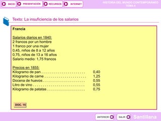 HISTORIA DEL MUNDO CONTEMPORÁNEO
TEMA 4
RECURSOS INTERNET
PRESENTACIÓN
Santillana
INICIO
SALIR
SALIR
ANTERIOR
ANTERIOR
Texto: La insuficiencia de los salarios
Francia
Salarios diarios en 1840:
2 francos por un hombre
1 franco por una mujer
0,45, niños de 8 a 12 años
0,75, niños de 13 a 16 años
Salario medio: 1,75 francos
Precios en 1855:
Kilogramo de pan . . . . . . . . . . . . . . . . . . . . . . 0,40
Kilogramo de carne . . . . . . . . . . . . . . . . . . . . . 1,25
Docena de huevos . . . . . . . . . . . . . . . . . . . . . 0,55
Litro de vino . . . . . . . . . . . . . . . . . . . . . . . . . . 0,55
Kilogramo de patatas . . . . . . . . . . . . . . . . . . . 0,75
DOC. 15
 