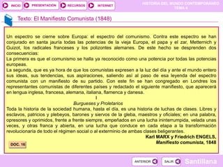 HISTORIA DEL MUNDO CONTEMPORÁNEO
TEMA 4
RECURSOS INTERNET
PRESENTACIÓN
Santillana
INICIO
SALIR
SALIR
ANTERIOR
ANTERIOR
Texto: El Manifiesto Comunista (1848)
Un espectro se cierne sobre Europa: el espectro del comunismo. Contra este espectro se han
conjurado en santa jauría todas las potencias de la vieja Europa, el papa y el zar, Metternich y
Guizot, los radicales franceses y los polizontes alemanes. De este hecho se desprenden dos
consecuencias:
La primera es que el comunismo se halla ya reconocido como una potencia por todas las potencias
europeas.
La segunda, que es ya hora de que los comunistas expresen a la luz del día y ante el mundo entero
sus ideas, sus tendencias, sus aspiraciones, saliendo así al paso de esa leyenda del espectro
comunista con un manifiesto de su partido. Con este fin se han congregado en Londres los
representantes comunistas de diferentes países y redactado el siguiente manifiesto, que aparecerá
en lengua inglesa, francesa, alemana, italiana, flamenca y danesa.
I
Burgueses y Proletarios
Toda la historia de la sociedad humana, hasta el día, es una historia de luchas de clases. Libres y
esclavos, patricios y plebeyos, barones y siervos de la gleba, maestros y oficiales; en una palabra,
opresores y oprimidos, frente a frente siempre, empeñados en una lucha ininterrumpida, velada unas
veces, y otras franca y abierta, en una lucha que conduce en cada etapa a la transformación
revolucionaría de todo el régimen social o al exterminio de ambas clases beligerantes.
Karl MARX y Friedrich ENGELS,
Manifiesto comunista, 1848
DOC. 16
 