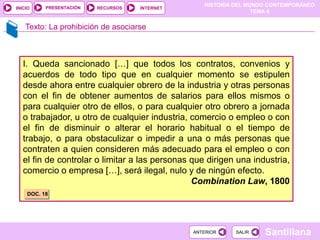 HISTORIA DEL MUNDO CONTEMPORÁNEO
TEMA 4
RECURSOS INTERNET
PRESENTACIÓN
Santillana
INICIO
SALIR
SALIR
ANTERIOR
ANTERIOR
Texto: La prohibición de asociarse
I. Queda sancionado […] que todos los contratos, convenios y
acuerdos de todo tipo que en cualquier momento se estipulen
desde ahora entre cualquier obrero de la industria y otras personas
con el fin de obtener aumentos de salarios para ellos mismos o
para cualquier otro de ellos, o para cualquier otro obrero a jornada
o trabajador, u otro de cualquier industria, comercio o empleo o con
el fin de disminuir o alterar el horario habitual o el tiempo de
trabajo, o para obstaculizar o impedir a una o más personas que
contraten a quien consideren más adecuado para el empleo o con
el fin de controlar o limitar a las personas que dirigen una industria,
comercio o empresa […], será ilegal, nulo y de ningún efecto.
Combination Law, 1800
DOC. 18
 