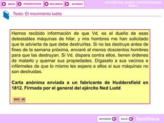 HISTORIA DEL MUNDO CONTEMPORÁNEO
TEMA 4
RECURSOS INTERNET
PRESENTACIÓN
Santillana
INICIO
SALIR
SALIR
ANTERIOR
ANTERIOR
Texto: El movimiento ludita
Hemos recibido información de que Vd. es el dueño de esas
detestables máquinas de hilar, y mis hombres me han solicitado
que le advierta de que debe destruirlas. Si no las destruye antes de
fines de la semana próxima, enviaré al menos doscientos hombres
para que las destruyan. Si Vd. dispara contra ellos, tienen órdenes
de matarlo y quemar sus propiedades. Dígaselo a sus vecinos e
infórmeles de que lo mismo les espera a ellos si sus máquinas no
son destruidas.
Carta anónima enviada a un fabricante de Huddersfield en
1812. Firmada por el general del ejército Ned Ludd
DOC. 20
 