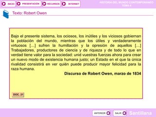 HISTORIA DEL MUNDO CONTEMPORÁNEO
TEMA 4
RECURSOS INTERNET
PRESENTACIÓN
Santillana
INICIO
SALIR
SALIR
ANTERIOR
ANTERIOR
Texto: Robert Owen
Bajo el presente sistema, los ociosos, los inútiles y los viciosos gobiernan
la población del mundo, mientras que los útiles y verdaderamente
virtuosos […] sufren la humillación y la opresión de aquellos […]
Trabajadores, productores de ciencia y de riqueza y de todo lo que en
verdad tiene valor para la sociedad: unid vuestras fuerzas ahora para crear
un nuevo modo de existencia humana justo; un Estado en el que la única
rivalidad consistirá en ver quién puede producir mayor felicidad para la
raza humana.
Discurso de Robert Owen, marzo de 1834
DOC. 21
 