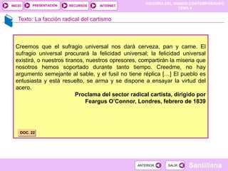 HISTORIA DEL MUNDO CONTEMPORÁNEO
TEMA 4
RECURSOS INTERNET
PRESENTACIÓN
Santillana
INICIO
SALIR
SALIR
ANTERIOR
ANTERIOR
Texto: La facción radical del cartismo
Creemos que el sufragio universal nos dará cerveza, pan y carne. El
sufragio universal procurará la felicidad universal; la felicidad universal
existirá, o nuestros tiranos, nuestros opresores, compartirán la miseria que
nosotros hemos soportado durante tanto tiempo. Creedme, no hay
argumento semejante al sable, y el fusil no tiene réplica […] El pueblo es
entusiasta y está resuelto, se arma y se dispone a ensayar la virtud del
acero.
Proclama del sector radical cartista, dirigido por
Feargus O’Connor, Londres, febrero de 1839
DOC. 22
 
