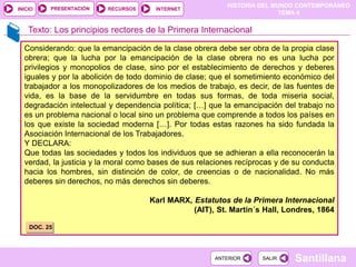 HISTORIA DEL MUNDO CONTEMPORÁNEO
TEMA 4
RECURSOS INTERNET
PRESENTACIÓN
Santillana
INICIO
SALIR
SALIR
ANTERIOR
ANTERIOR
Texto: Los principios rectores de la Primera Internacional
Considerando: que la emancipación de la clase obrera debe ser obra de la propia clase
obrera; que la lucha por la emancipación de la clase obrera no es una lucha por
privilegios y monopolios de clase, sino por el establecimiento de derechos y deberes
iguales y por la abolición de todo dominio de clase; que el sometimiento económico del
trabajador a los monopolizadores de los medios de trabajo, es decir, de las fuentes de
vida, es la base de la servidumbre en todas sus formas, de toda miseria social,
degradación intelectual y dependencia política; […] que la emancipación del trabajo no
es un problema nacional o local sino un problema que comprende a todos los países en
los que existe la sociedad moderna […]. Por todas estas razones ha sido fundada la
Asociación Internacional de los Trabajadores.
Y DECLARA:
Que todas las sociedades y todos los individuos que se adhieran a ella reconocerán la
verdad, la justicia y la moral como bases de sus relaciones recíprocas y de su conducta
hacia los hombres, sin distinción de color, de creencias o de nacionalidad. No más
deberes sin derechos, no más derechos sin deberes.
Karl MARX, Estatutos de la Primera Internacional
(AIT), St. Martin´s Hall, Londres, 1864
DOC. 25
 