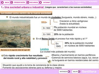 HISTORIA DEL MUNDO CONTEMPORÁNEO
TEMA 4
RECURSOS INTERNET
PRESENTACIÓN
Santillana
INICIO
SALIR
SALIR
ANTERIOR
ANTERIOR
La ciudad como centro de la nueva sociedad
El mundo industrializado fue un mundo de ciudades (burguesía, mundo obrero, moda...)
Crecieron a ritmo vertiginoso
(hasta la actualidad)
DOC. 2
1.- Una sociedad urbana e industrial:
En 1800 7% población mundial en núcleos
de 5000 habitantes
En 1900 25% de la población
En el Reino Unido el proceso fue más rápido y el 1º
En
1845
35% de la población mundial
en núcleos de 5000 habitantes
Londres
(La ciudad más poblada del mundo)
Este rápido crecimiento fue resultado
del éxodo rural y alta natalidad y provocó:
-Miseria y hacinamiento en barrios periféricos
-Carencia de servicios básicos (agua, luz, escue
- la burguesía en barrios residenciales del centro
Situación que ayudó a la toma de conciencia de la clase obrera
Fomentó las asociaciones obreras para su defensa y mejora
Barcelona en la segunda mitad del siglo XIX
(rasgos que caracterizan a las nuevas sociedades)
 