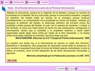 HISTORIA DEL MUNDO CONTEMPORÁNEO
TEMA 4
RECURSOS INTERNET
PRESENTACIÓN
Santillana
INICIO
SALIR
SALIR
ANTERIOR
ANTERIOR
Texto: El enfrentamiento en el seno de la Primera Internacional
Detesto el comunismo, porque es la negación de la libertad y porque no concibo la
humanidad sin la libertad. No soy comunista, porque el comunismo concentra y engulle
en beneficio del Estado todas las fuerzas de la sociedad; porque conduce
inevitablemente a la concentración de la propiedad en manos del Estado, mientras yo
propugno la abolición del Estado, el desarraigo definitivo del principio mismo de
autoridad y tutela propios del Estado, el cual, con el pretexto de moralizar y civilizar a
los hombres, lo único que hasta ahora ha hecho ha sido esclavizarlos, perseguirlos y
corromperlos. Quiero que la sociedad y la propiedad colectiva y social estén
organizadas desde abajo hacia arriba por medio de la libre asociación, y no desde
arriba hacia abajo mediante la autoridad, sea de la clase que sea.
Mihail BAKUNIN, Discurso en el 2.º Congreso Primera Internacional, 1868
La cuestión que divide hoy a la Internacional se resume en estos dos términos:
federalismo o centralismo. Dos programas de renovación social están en presencia: el
uno concibe la sociedad futura bajo la forma del Estado popular centralizado; la otra la
define, al contrario, como la libre federación de las libres asociaciones industriales y
agrícolas.
Memoria presentada por la Federación jurasiana a la AIT, 1873
DOC. 27-28
 