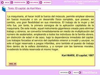 HISTORIA DEL MUNDO CONTEMPORÁNEO
TEMA 4
RECURSOS INTERNET
PRESENTACIÓN
Santillana
INICIO
SALIR
SALIR
ANTERIOR
ANTERIOR
Texto: El capital, de Karl Marx
La maquinaria, al hacer inútil la fuerza del músculo, permite emplear obreros
sin fuerza muscular o sin un desarrollo físico completo, que posean, en
cambio, una gran flexibilidad en sus miembros. El trabajo de la mujer y del
niño fue, por tanto, la primera consigna de la aplicación capitalista de la
maquinaria. De este modo, aquel instrumento gigantesco creado para eliminar
trabajo y obreros, se convertía inmediatamente en medio de multiplicación del
número de asalariados, empleando a todos los individuos de la familia obrera,
sin distinción de edad ni de sexo, bajo la dependencia inmediata del capital.
Los trabajos forzados al servicio del capitalista vinieron a invadir y usurpar, no
solo el lugar reservado a juegos infantiles, sino también el puesto de trabajo
libre dentro de la esfera doméstica, y a romper con las barreras morales,
invadiendo la órbita reservada al mismo hogar.
Karl MARX, El capital, 1867
DOC. 30
 