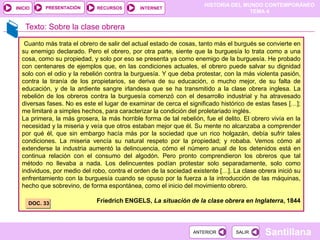HISTORIA DEL MUNDO CONTEMPORÁNEO
TEMA 4
RECURSOS INTERNET
PRESENTACIÓN
Santillana
INICIO
SALIR
SALIR
ANTERIOR
ANTERIOR
Texto: Sobre la clase obrera
Cuanto más trata el obrero de salir del actual estado de cosas, tanto más el burgués se convierte en
su enemigo declarado. Pero el obrero, por otra parte, siente que la burguesía lo trata como a una
cosa, como su propiedad, y solo por eso se presenta ya como enemigo de la burguesía. He probado
con centenares de ejemplos que, en las condiciones actuales, el obrero puede salvar su dignidad
solo con el odio y la rebelión contra la burguesía. Y que deba protestar, con la más violenta pasión,
contra la tiranía de los propietarios, se deriva de su educación, o mucho mejor, de su falta de
educación, y de la ardiente sangre irlandesa que se ha transmitido a la clase obrera inglesa. La
rebelión de los obreros contra la burguesía comenzó con el desarrollo industrial y ha atravesado
diversas fases. No es este el lugar de examinar de cerca el significado histórico de estas fases […];
me limitaré a simples hechos, para caracterizar la condición del proletariado inglés.
La primera, la más grosera, la más horrible forma de tal rebelión, fue el delito. El obrero vivía en la
necesidad y la miseria y veía que otros estaban mejor que él. Su mente no alcanzaba a comprender
por qué él, que sin embargo hacía más por la sociedad que un rico holgazán, debía sufrir tales
condiciones. La miseria vencía su natural respeto por la propiedad; y robaba. Vemos cómo al
extenderse la industria aumentó la delincuencia, cómo el número anual de los detenidos está en
continua relación con el consumo del algodón. Pero pronto comprendieron los obreros que tal
método no llevaba a nada. Los delincuentes podían protestar solo separadamente, solo como
individuos, por medio del robo, contra el orden de la sociedad existente […]. La clase obrera inició su
enfrentamiento con la burguesía cuando se opuso por la fuerza a la introducción de las máquinas,
hecho que sobrevino, de forma espontánea, como el inicio del movimiento obrero.
Friedrich ENGELS, La situación de la clase obrera en Inglaterra, 1844
DOC. 33
 