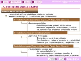 HISTORIA DEL MUNDO CONTEMPORÁNEO
TEMA 4
RECURSOS INTERNET
PRESENTACIÓN
Santillana
INICIO
SALIR
SALIR
ANTERIOR
ANTERIOR
Una sociedad “industrial”
1.- Una sociedad urbana e industrial
La industrialización no afectó igual a todas las regiones:
A mediados del siglo XIX convivían tres tipos de sociedades
Sociedades rurales tradicionales (España, Portugal, Italia, Balcanes)
Sociedades agrícolas
-Reducido grupo de grandes terratenientes
-Pequeños propietarios y arrendatarios, jornaleros
-Tb. comerciantes, artesanos, profesiones liberales
Sociedades rurales evolucionadas (Inglaterra)
Agricultura de mercado
-Demanda por aumento de población
-Tecnificación agricultura xª aumentar la productividad
-Nobleza, gran burguesía agraria y campesinos ricos
Sociedades urbanas (Reino Unido, Francia, Países Bajos, Alemania)
Industrialización y éxodo rural
-La burguesía industrial
-Las clases medias (profesiones liberales...)
-Proletariado y servicio doméstico (masa asalariada)
 