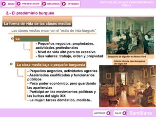 HISTORIA DEL MUNDO CONTEMPORÁNEO
TEMA 4
RECURSOS INTERNET
PRESENTACIÓN
Santillana
INICIO
SALIR
SALIR
ANTERIOR
ANTERIOR
Interior de una casa burguesa
del siglo XIX
La forma de vida de las clases medias
Las clases medias encarnan el “estilo de vida burgués”
La burguesía media
- Pequeños negocios, propiedades,
actividades profesionales
- Nivel de vida alto pero no excesivo
- Sus valores: trabajo, orden y propiedad
2.- El predominio burgués
La clase media baja o pequeña burguesía
- Pequeños negocios, actividades agrarias
- Asalariados cualificados y funcionarios
públicos
- Poco poder económico, pero guardando
las apariencias
- Participó en los movimientos políticos y
las luchas del siglo XIX
- La mujer: tareas doméstico, modista..
Despacho de algodón en Nueva York
 