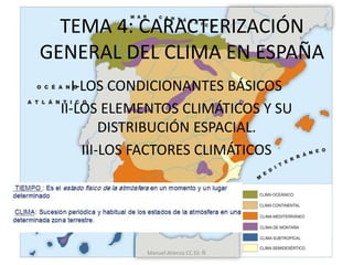 TEMA 4: CARACTERIZACIÓN
GENERAL DEL CLIMA EN ESPAÑA
I-LOS CONDICIONANTES BÁSICOS
II-LOS ELEMENTOS CLIMÁTICOS Y SU
DISTRIBUCIÓN ESPACIAL.
III-LOS FACTORES CLIMÁTICOS
Manuel Atienza CC.SS: Ñ
 