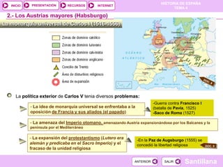 PRESENTACIÓN
                                                                               HISTORIA DE ESPAÑA
   INICIO                       RECURSOS     INTERNET
                                                                                     TEMA 4

 2.- Los Austrias mayores (Habsburgo)
La monarquía universal de Carlos I (1516-1556)




     La política exterior de Carlos V tenia diversos problemas:
                                                                           -Guerra contra Francisco I
            - La idea de monarquía universal se enfrentaba a la            (batalla de Pavía, 1525)
            oposición de Francia y sus aliados (el papado)                 -Saco de Roma (1527)

            - La amenaza del Imperio otomano, amenazando Austria expansionándose por los Balcanes y la
            península por el Mediterráneo

            - La expansión del protestantismo (Lutero era         -En la Paz de Augsburgo (1555) se
            alemán y predicaba en el Sacro Imperio) y el          concedió la libertad religiosa
            fracaso de la unidad religiosa

                                                                ANTERIOR         SALIR      Santillana
 