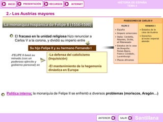 PRESENTACIÓN
                                                                        HISTORIA DE ESPAÑA
  INICIO                      RECURSOS      INTERNET
                                                                              TEMA 4


 2.- Los Austrias mayores

La monarquía hispánica de Felipe II (1556-1598)

       El fracaso en la unidad religiosa hizo renunciar a
       Carlos V a la corona, y dividió su imperio entre

                 Su hijo Felipe II y su hermano Fernando I

    -FELIPE II basó su       -La defensa del catolicismo
    reinado (con un          (Inquisición)
    poderoso ejército y
    gobierno personal) en
                             -El mantenimiento de la hegemonía
                             dinástica en Europa




 Política interna: la monarquía de Felipe II se enfrentó a diversos problemas (moriscos, Aragón…)




                                                             ANTERIOR    SALIR    Santillana
 