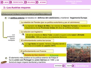 PRESENTACIÓN
                                                                                       HISTORIA DE ESPAÑA
  INICIO                         RECURSOS         INTERNET
                                                                                             TEMA 4


 2.- Los Austrias mayores

La monarquía hispánica de Felipe II (1556-1598)
       La política exterior se basaba en: defensa del catolicismo y mantener hegemonía Europa

                         -La rebelión de Flandes (por su política autoritaria y por el calvinismo)
                              -La represión del duque de Alba y las victorias de Alejandro Farnesio no impidieron la
                              independencia de las Provincias Unidas (80 años de conflictos armados)

                         -La relación con Inglaterra
            Los                -De ser rey consorte con Maria I Tudor, se pasó a la guerra contra Isabel I (Armada
     problemas                 Invencible, 1588) por ayudar a los protestantes flamencos
         fueron
      múltiples          -El enfrentamiento contra los turcos
                              -La Liga Santa (el papado, Venecia y España) derrotó a
                              los turcos en la batalla de Lepanto (1571)


                        -El enfrentamiento con Francia

                              Batalla de San Quintín             El Escorial
           El elemento más positivo en la política exterior de Felipe II
           fue la unión con Portugal (la unión ibérica) en 1580 y se
           formó el mayor imperio territorial y marítimo
                                                                        ANTERIOR         SALIR       Santillana
 