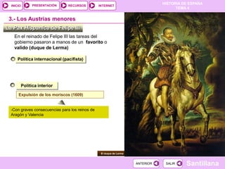PRESENTACIÓN
                                                                                 HISTORIA DE ESPAÑA
  INICIO                        RECURSOS         INTERNET
                                                                                       TEMA 4


 3.- Los Austrias menores
La Pax Hispanica de Felipe III
   En el reinado de Felipe III las tareas del
   gobierno pasaron a manos de un favorito o
   valido (duque de Lerma)

      Política internacional (pacifista)




           Política interior

      Expulsión de los moriscos (1609)


  -Con graves consecuencias para los reinos de
  Aragón y Valencia




                                                  El duque de Lerma



                                                                      ANTERIOR    SALIR    Santillana
 