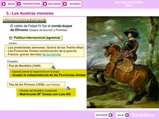 PRESENTACIÓN
                                                                      HISTORIA DE ESPAÑA
  INICIO                             RECURSOS   INTERNET
                                                                            TEMA 4


 3.- Los Austrias menores
El reinado de Felipe IV
    El valido de Felipe IV fue el conde-duque
    de Olivares (Gaspar de Guzmán y Pimentel)

       Política internacional (agresiva)
  contra
 - Los protestantes alemanes: Guerra de los Treinta Años
 - Las Provincias Unidas (continuación de la guerra)
 - Francia: graves derrotas de los tercios

 Tratados
   Paz de Westfalia (1648)

    - España pierde la hegemonía en Europa
    - Acepta la independencia de las Provincias Unidas


   Paz de los Pirineos (1659), con Francia

            - Pérdida del Rosellón (Cataluña)
            - Matrimonio Mª Teresa con Luis XIV




                                                           ANTERIOR    SALIR    Santillana
 