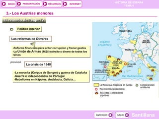 PRESENTACIÓN
                                                                              HISTORIA DE ESPAÑA
  INICIO                         RECURSOS         INTERNET
                                                                                    TEMA 4


 3.- Los Austrias menores
El reinado de Felipe IV

           Política interior


     Las reformas de Olivares

      -Reforma financiera para evitar corrupción y frenar gastos
      -La Unión de Armas (1625) ejército y dinero de todos los
      reinos

    provocó
                 La crisis de 1640

       -La revuelta (Corpus de Sangre) y guerra de Cataluña
       -Guerra e independencia de Portugal
       -Rebeliones en Nápoles, Andalucía, Galicia…




                                                                   ANTERIOR    SALIR    Santillana
 
