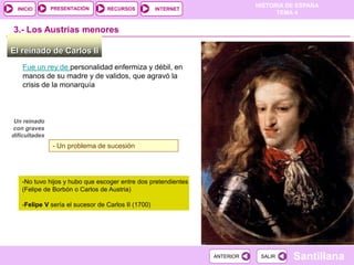 PRESENTACIÓN
                                                                          HISTORIA DE ESPAÑA
  INICIO                         RECURSOS           INTERNET
                                                                                TEMA 4


3.- Los Austrias menores

El reinado de Carlos II
    Fue un rey de personalidad enfermiza y débil, en
    manos de su madre y de validos, que agravó la
    crisis de la monarquía



 Un reinado
con graves
dificultades
               - Un problema de sucesión




   -No tuvo hijos y hubo que escoger entre dos pretendientes
   (Felipe de Borbón o Carlos de Austria)

   -Felipe V sería el sucesor de Carlos II (1700)




                                                               ANTERIOR    SALIR    Santillana
 