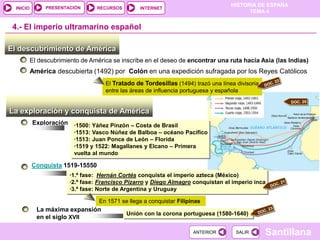 PRESENTACIÓN
                                                                                     HISTORIA DE ESPAÑA
  INICIO                          RECURSOS         INTERNET
                                                                                           TEMA 4


 4.- El imperio ultramarino español

El descubrimiento de América
           El descubrimiento de América se inscribe en el deseo de encontrar una ruta hacia Asia (las Indias)
           América descubierta (1492) por Colón en una expedición sufragada por los Reyes Católicos
                                      El Tratado de Tordesillas (1494) trazó una línea divisoria
                                      entre las áreas de influencia portuguesa y española


La exploración y conquista de América
           Exploración ·1500: Yáñez Pinzón – Costa de Brasil
                          ·1513: Vasco Núñez de Balboa – océano Pacífico
                          ·1513: Juan Ponce de León – Florida
                          ·1519 y 1522: Magallanes y Elcano – Primera
                          vuelta al mundo

           Conquista 1519-15550
                         ·1.ª fase: Hernán Cortés conquista el imperio azteca (México)
                         ·2.ª fase: Francisco Pizarro y Diego Almagro conquistan el imperio inca
                         ·3.ª fase: Norte de Argentina y Uruguay

                                   En 1571 se llega a conquistar Filipinas
             La máxima expansión
                                             Unión con la corona portuguesa (1580-1640)
             en el siglo XVII

                                                                       ANTERIOR        SALIR       Santillana
 