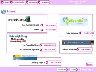 PRESENTACIÓN
                                                                                  HISTORIA DE ESPAÑA
INICIO                    RECURSOS          INTERNET
                                                                                        TEMA 4




   Internet




                   Los Austrias mayores             IR A ESTA WEB


                                 Vídeos             IR A ESTA WEB

                                                                               Edad Moderna       IR A ESTA WEB




                   Los Reyes Católicos          IR A ESTA WEB


                La España del siglo XVI         IR A ESTA WEB             Historia Moderna     IR A ESTA WEB




                             Carlos I y Felipe II         IR A ESTA WEB
                                                                                                       Seguir



                                                                    ANTERIOR        SALIR     Santillana
 