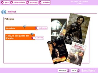 PRESENTACIÓN
                                                                      HISTORIA DE ESPAÑA
INICIO                     RECURSOS             INTERNET
                                                                            TEMA 4




   Internet

Películas



 Alatriste                            IR A ESTA WEB




 1492, la conquista del
 Paraíso                        IR A ESTA WEB




                                                           ANTERIOR    SALIR    Santillana
 