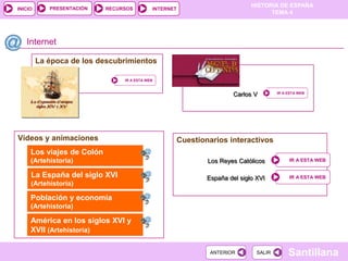 PRESENTACIÓN
                                                                              HISTORIA DE ESPAÑA
INICIO                     RECURSOS         INTERNET
                                                                                    TEMA 4




   Internet

         La época de los descubrimientos

                                IR A ESTA WEB



                                                                        Carlos V        IR A ESTA WEB




Vídeos y animaciones                                   Cuestionarios interactivos
     Los viajes de Colón
     (Artehistoria)                                            Los Reyes Católicos           IR A ESTA WEB


     La España del siglo XVI                                   España del siglo XVI          IR A ESTA WEB
     (Artehistoria)

     Población y economía
     (Artehistoria)

     América en los siglos XVI y
     XVII (Artehistoria)

                                                                ANTERIOR        SALIR        Santillana
 