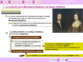 PRESENTACIÓN
                                                                                  HISTORIA DE ESPAÑA
  INICIO                        RECURSOS       INTERNET
                                                                                        TEMA 4


 1.- La creación de la Monarquía Hispánica: los Reyes Católicos

La política interior
           La unión matrimonial de Fernando de Aragón e Isabel
           de Castilla tuvo lugar en 1469. Era el inicio de la
           Monarquía Hispánica
                Cada Corona mantuvo sus instituciones pero con una
                evidente supremacía castellana



           La política interior de los Reyes Católicos
           tenia diversos objetivos:

               - Fortalecer los poderes del Estado

                  -Se creó la Santa Hermandad para
                  controlar el orden (ejército)             -Controlando la Inquisición española y el
                  -Sometió a la Iglesia a su autoridad      nombramiento de obispos (regalías)
                                                            -Las reformas en la Iglesia fueron controladas por el
                                                            cardenal Cisneros
               - Se consiguió el uniformismo religioso

                                 -Con la expulsión de los judíos en1492 (sefardíes) y de los mudéjares (1502)

                                                                   ANTERIOR         SALIR       Santillana
 