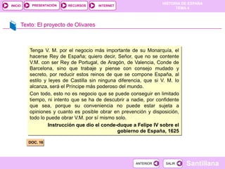 PRESENTACIÓN
                                                                   HISTORIA DE ESPAÑA
INICIO                    RECURSOS     INTERNET
                                                                         TEMA 4



     Texto: El proyecto de Olivares



         Tenga V. M. por el negocio más importante de su Monarquía, el
         hacerse Rey de España; quiero decir, Señor, que no se contente
         V.M. con ser Rey de Portugal, de Aragón, de Valencia, Conde de
         Barcelona, sino que trabaje y piense con consejo mudado y
         secreto, por reducir estos reinos de que se compone España, al
         estilo y leyes de Castilla sin ninguna diferencia, que si V. M. lo
         alcanza, será el Príncipe más poderoso del mundo..
         Con todo, esto no es negocio que se puede conseguir en limitado
         tiempo, ni intento que se ha de descubrir a nadie, por confidente
         que sea, porque su conveniencia no puede estar sujeta a
         opiniones y cuanto es posible obrar en prevención y disposición,
         todo lo puede obrar V.M. por sí mismo solo.
                  Instrucción que dio el conde-duque a Felipe IV sobre el
                                                gobierno de España, 1625

         DOC. 16




                                                       ANTERIOR      SALIR    Santillana
 
