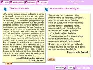 PRESENTACIÓN
                                                                               HISTORIA DE ESPAÑA
 INICIO                        RECURSOS        INTERNET
                                                                                     TEMA 4


          El atraso científico                             Quevedo escribe a Góngora

¿Por qué no lograron arraigar en España la ciencia
y la tecnología en una época en que ambas                 Yo te untaré mis obras con tocino
comenzaban a despertar gran interés en el resto           porque no me las muerdas, Gongorilla,
de Europa? […] La España de principios del siglo          perro de los ingenios de Castilla,
XVI era una España erasmiana, que disfrutaba de           docto en pullas, cual mozo de camino;
contactos culturales muy estrechos con los centros        apenas hombre, sacerdote indino,
intelectuales más activos de Europa. A partir de la
década de 1550 hubo un enfriamiento del clima
                                                          que aprendiste sin cristus la cartilla;
cultural. Se persiguió a los alumbrados, se prohibió      chocarrero de Córdoba y Sevilla,
que los estudiantes españoles asistieran a las            y en la Corte bufón a lo divino.
universidades extranjeras y toda España se vio            ¿Por qué censuras tú la lengua griega
excluida, poco a poco, por un timorato monarca del        siendo solo rabí de la judía,
contacto con la contagiosa atmósfera de una
                                                          cosa que tu nariz aún no lo niega?
Europa herética. La transformación consciente de
España en el reducto de la verdadera fe quizá             No escribas versos más, por vida mía;
añadió intensidad a la experiencia religiosa bajo         aunque aquesto de escribas se te pega,
Felipe II, pero también sirvió para separar a             por tener de sayón la rebeldía.
España de la poderosa corriente intelectual que
conducía a otros países hacia la investigación
                                                                               Francisco de Quevedo
científica y la experimentación técnica.
                  John Elliott, España y su mundo
                                                          DOC. 39
                                  (1500-1700), 2007
   DOC. 38

                                                                    ANTERIOR    SALIR    Santillana
 