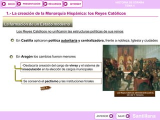 PRESENTACIÓN
                                                                               HISTORIA DE ESPAÑA
 INICIO                          RECURSOS       INTERNET
                                                                                     TEMA 4


1.- La creación de la Monarquía Hispánica: los Reyes Católicos

La formación de un Estado moderno
          Los Reyes Católicos no unificaron las estructuras políticas de sus reinos

          En Castilla aplicaron política autoritaria y centralizadora, frente a nobleza, Iglesia y ciudades



          En Aragón los cambios fueron menores

              -Destaca la creación del cargo de virrey y el sistema de
              insaculación en la elección de cargos municipales


              Se conservó el pactismo y las instituciones forales


                                                                               Los Reyes Católicos administrando justicia,
                                                                                         obra de V. Manzano.




                                                                    ANTERIOR    SALIR            Santillana
 