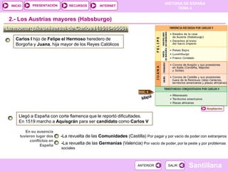 PRESENTACIÓN
                                                                                    HISTORIA DE ESPAÑA
  INICIO                         RECURSOS        INTERNET
                                                                                          TEMA 4


 2.- Los Austrias mayores (Habsburgo)
La monarquía universal de Carlos I (1516-1556)
    Carlos I hijo de Felipe el Hermoso heredero de
    Borgoña y Juana, hija mayor de los Reyes Católicos




                                                                      DOC. 5




                                                                                                           Ampliación

      Llegó a España con corte flamenca que le reportó dificultades.
      En 1519 marcho a Aquisgrán para ser candidato como Carlos V

          En su ausencia
       tuvieron lugar dos    -La revuelta de las Comunidades (Castilla) Por pagar y por vacío de poder con extranjeros
             conflictos en
                   España
                             -La revuelta de las Germanías (Valencia) Por vacío de poder, por la peste y por problemas
                             sociales



                                                                      ANTERIOR        SALIR       Santillana
 